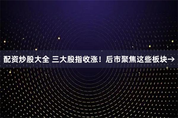 配资炒股大全 三大股指收涨！后市聚焦这些板块→