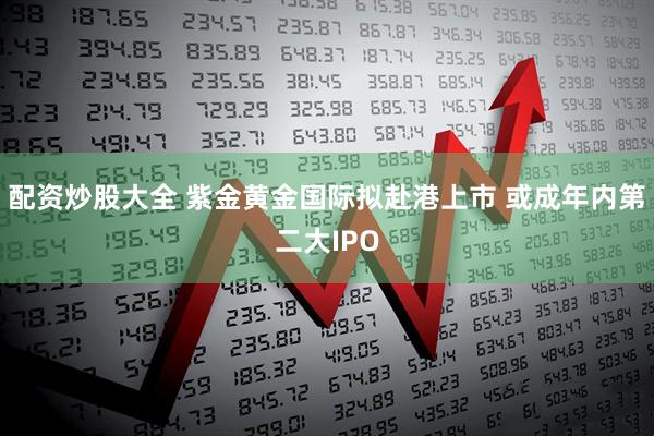 配资炒股大全 紫金黄金国际拟赴港上市 或成年内第二大IPO