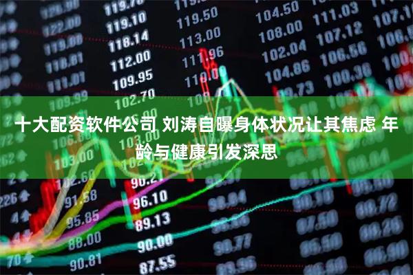十大配资软件公司 刘涛自曝身体状况让其焦虑 年龄与健康引发深思