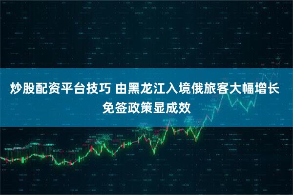 炒股配资平台技巧 由黑龙江入境俄旅客大幅增长 免签政策显成效