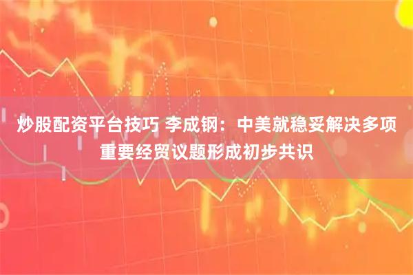 炒股配资平台技巧 李成钢：中美就稳妥解决多项重要经贸议题形成初步共识
