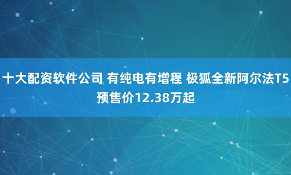 十大配资软件公司 有纯电有增程 极狐全新阿尔法T5预售价12.38万起