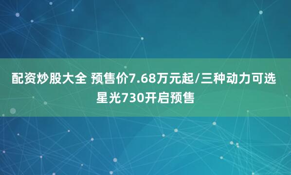 配资炒股大全 预售价7.68万元起/三种动力可选 星光730开启预售