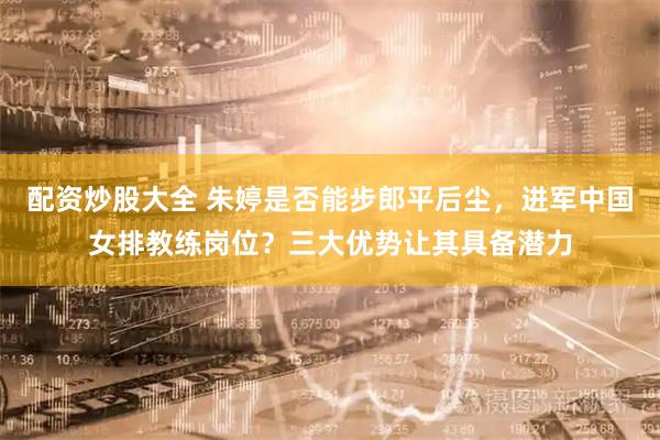配资炒股大全 朱婷是否能步郎平后尘，进军中国女排教练岗位？三大优势让其具备潜力
