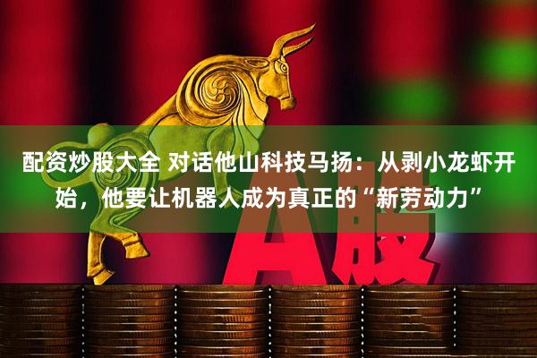 配资炒股大全 对话他山科技马扬：从剥小龙虾开始，他要让机器人成为真正的“新劳动力”