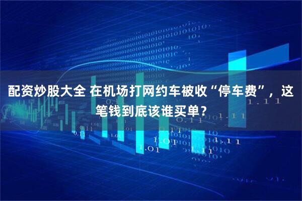 配资炒股大全 在机场打网约车被收“停车费”，这笔钱到底该谁买单？