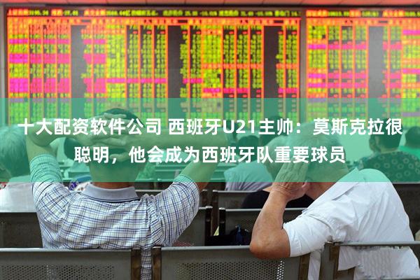十大配资软件公司 西班牙U21主帅：莫斯克拉很聪明，他会成为西班牙队重要球员