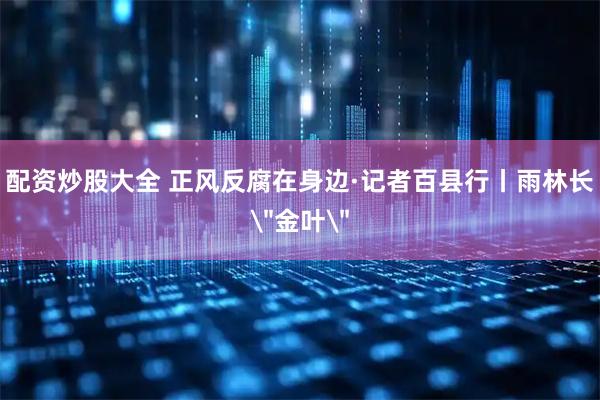 配资炒股大全 正风反腐在身边·记者百县行丨雨林长＂金叶＂