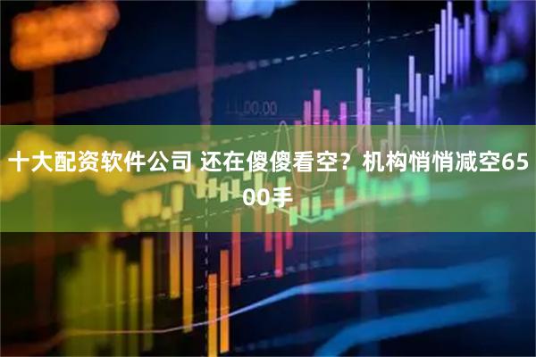 十大配资软件公司 还在傻傻看空？机构悄悄减空6500手