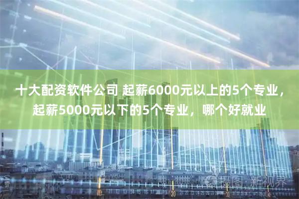 十大配资软件公司 起薪6000元以上的5个专业，起薪5000元以下的5个专业，哪个好就业