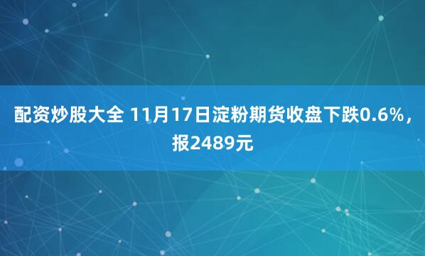 配资炒股大全 11月17日淀粉期货收盘下跌0.6%，报2489元