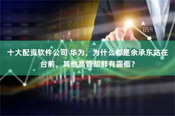 十大配资软件公司 华为，为什么都是余承东站在台前，其他高管却鲜有露面？