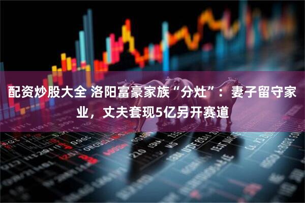 配资炒股大全 洛阳富豪家族“分灶”：妻子留守家业，丈夫套现5亿另开赛道