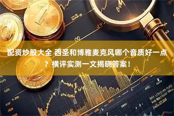 配资炒股大全 西圣和博雅麦克风哪个音质好一点？横评实测一文揭晓答案！