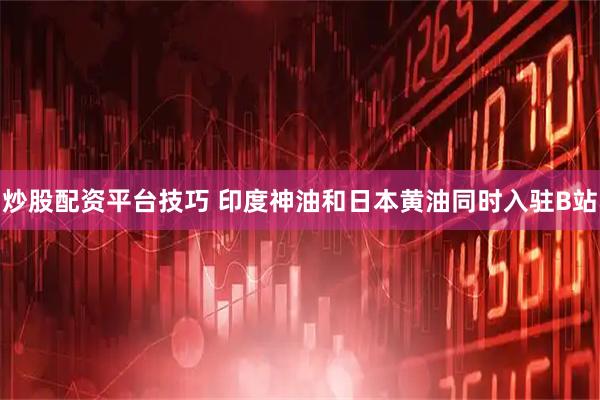 炒股配资平台技巧 印度神油和日本黄油同时入驻B站