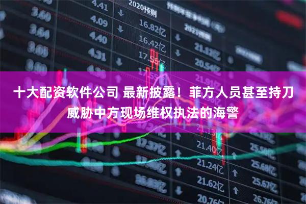 十大配资软件公司 最新披露！菲方人员甚至持刀威胁中方现场维权执法的海警