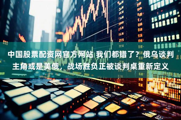 中国股票配资网官方网站 我们都错了？俄乌谈判主角或是美俄，战场胜负正被谈判桌重新定义