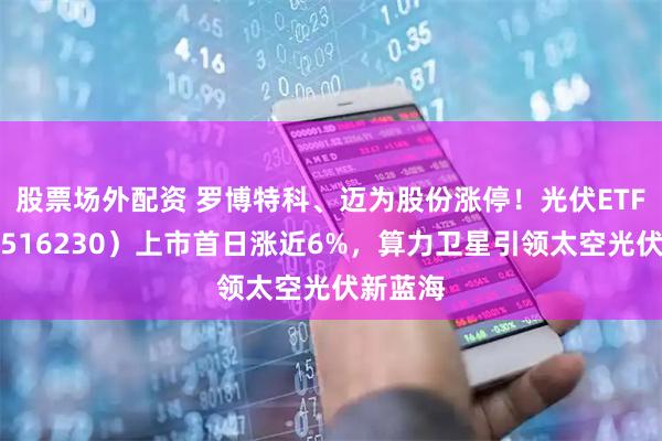 股票场外配资 罗博特科、迈为股份涨停！光伏ETF招商（516230）上市首日涨近6%，算力卫星引领太空光伏新蓝海