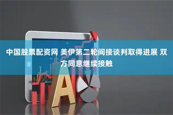 中国股票配资网 美伊第二轮间接谈判取得进展 双方同意继续接触