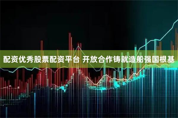 配资优秀股票配资平台 开放合作铸就造船强国根基