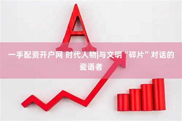 一手配资开户网 时代人物|与文明“碎片”对话的瓷语者