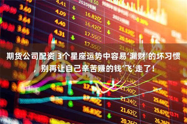 期货公司配资 3个星座运势中容易‘漏财’的坏习惯，别再让自己辛苦赚的钱‘飞’走了！
