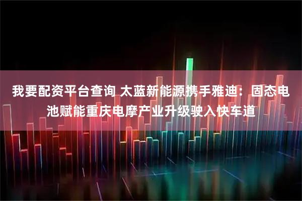我要配资平台查询 太蓝新能源携手雅迪：固态电池赋能重庆电摩产业升级驶入快车道