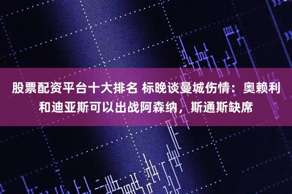 股票配资平台十大排名 标晚谈曼城伤情：奥赖利和迪亚斯可以出战阿森纳，斯通斯缺席