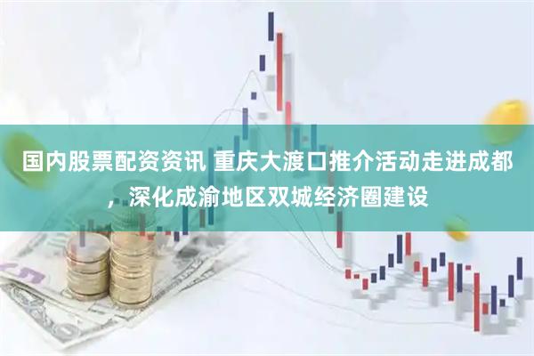 国内股票配资资讯 重庆大渡口推介活动走进成都，深化成渝地区双城经济圈建设