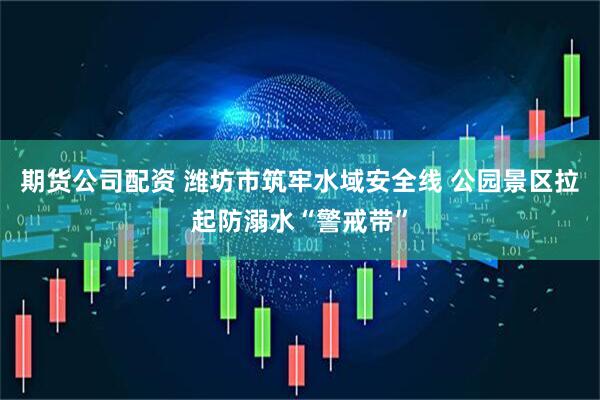 期货公司配资 潍坊市筑牢水域安全线 公园景区拉起防溺水“警戒带”