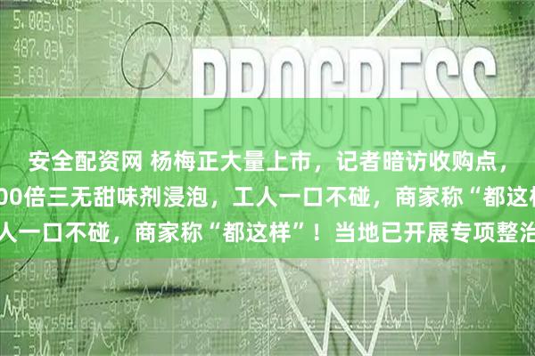 安全配资网 杨梅正大量上市，记者暗访收购点，有商贩用防腐剂和8000倍三无甜味剂浸泡，工人一口不碰，商家称“都这样”！当地已开展专项整治