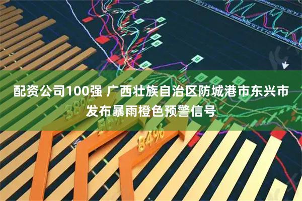 配资公司100强 广西壮族自治区防城港市东兴市发布暴雨橙色预警信号