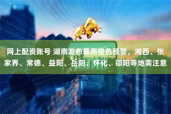 网上配资账号 湖南发布暴雨橙色预警，湘西、张家界、常德、益阳、岳阳、怀化、邵阳等地需注意
