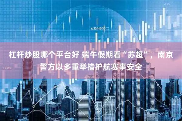 杠杆炒股哪个平台好 端午假期看“苏超”，南京警方以多重举措护航赛事安全