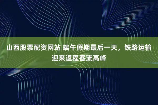 山西股票配资网站 端午假期最后一天，铁路运输迎来返程客流高峰