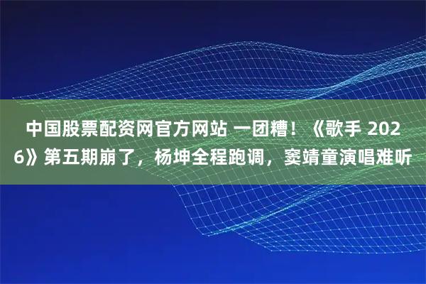 中国股票配资网官方网站 一团糟！《歌手 2026》第五期崩了，杨坤全程跑调，窦靖童演唱难听