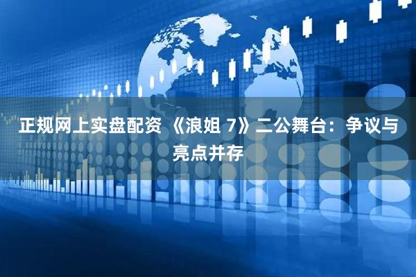 正规网上实盘配资 《浪姐 7》二公舞台：争议与亮点并存