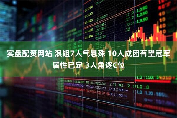 实盘配资网站 浪姐7人气悬殊 10人成团有望冠军属性已定 3人角逐C位