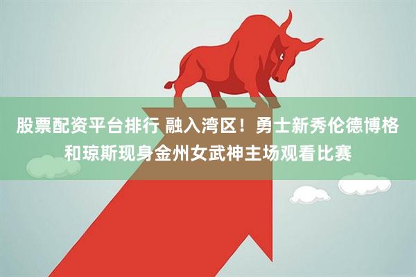 股票配资平台排行 融入湾区！勇士新秀伦德博格和琼斯现身金州女武神主场观看比赛