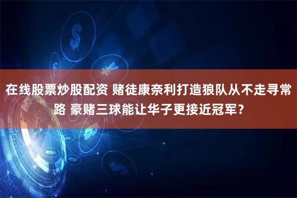 在线股票炒股配资 赌徒康奈利打造狼队从不走寻常路 豪赌三球能让华子更接近冠军？