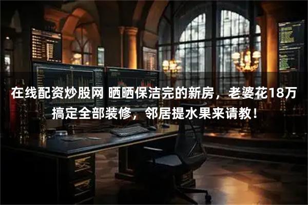 在线配资炒股网 晒晒保洁完的新房，老婆花18万搞定全部装修，邻居提水果来请教！