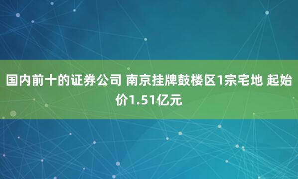 国内前十的证券公司 南京挂牌鼓楼区1宗宅地 起始价1.51亿元